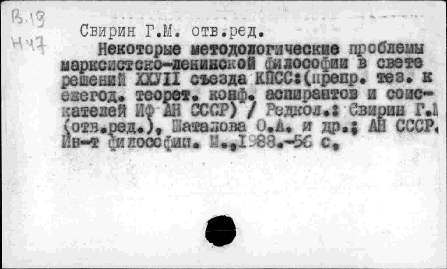 ﻿Свирин Г.М. отв.ред.
Некоторые методологические проблемы марксистско-ленинской философии в свете решений ШИ съезда КЙСС:(нрепр. тез. к екегод. теорет. коаф. аспирантов и соискателей ИФ АН СССР) / Редкой.: Свирин Г.Ь (отв.ред.)» Шаталова О.А. и др.; АН СССР« Йв~т философии. М.ф1 88.-56 с.